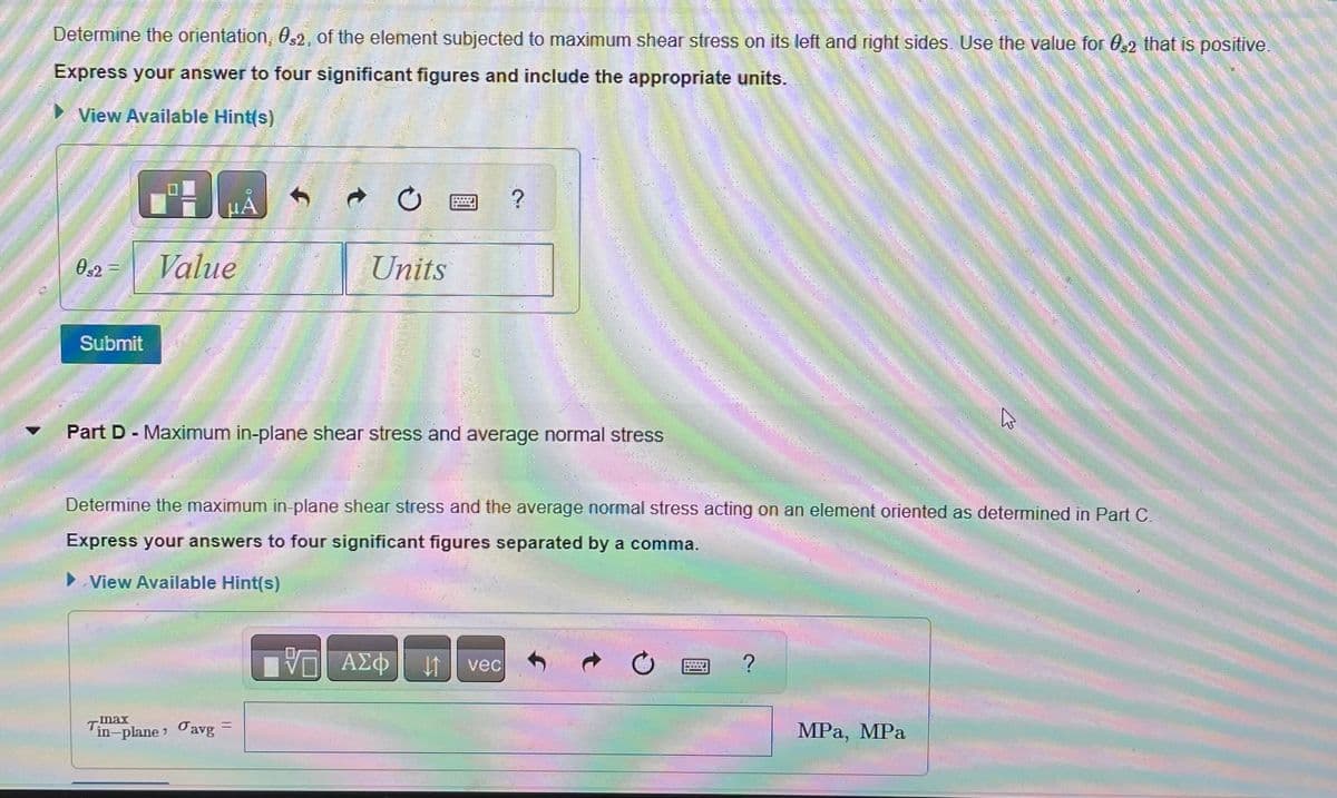 Determine the orientation, 032, of the element subjected to maximum shear stress on its left and right sides. Use the value for 0,2 that is positive.
Express your answer to four significant figures and include the appropriate units.
View Available Hint(s)
052
P
Submit
H
Value
HA
-max
in-plane avg
Ć
Units
PET
Part D - Maximum in-plane shear stress and average normal stress
VO - ΑΣΦ
2
Determine the maximum in-plane shear stress and the average normal stress acting on an element oriented as determined in Part C.
Express your answers to four significant figures separated by a comma.
► View Available Hint(s)
It vec
and
?
W
MPa, MPa