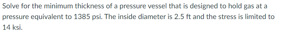 Solve for the minimum thickness of a pressure vessel that is designed to hold gas at a
pressure equivalent to 1385 psi. The inside diameter is 2.5 ft and the stress is limited to
14 ksi.