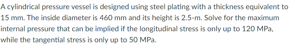 A cylindrical pressure vessel is designed using steel plating with a thickness equivalent to
15 mm. The inside diameter is 460 mm and its height is 2.5-m. Solve for the maximum
internal pressure that can be implied if the longitudinal stress is only up to 120 MPa,
while the tangential stress is only up to 50 MPa.