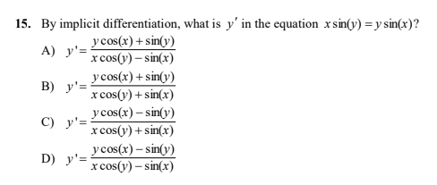 15. By implicit differentiation, what is y' in the equation x sin(y) = y sin(x)?
y cos(x) + sin(y)
x cos(y) – sin(x)
y cos(x) + sin(y)
x cos(y) + sin(x)
y cos(x) – sin(y)
x cos(y) + sin(x)
y cos(x) – sin(v)
x cos(y) – sin(x)
A) y'=
B) y'=
C) y'=
D) y'=
