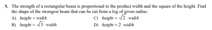5. The strength of a rectangular beam is proportional to the product width and the square of the height. Find
the shape of the strongest beam that can be cut from a log of given radius.
A) height = width
B) height = /3 - width
C) height = /2 -width
D) height = 2 - width
