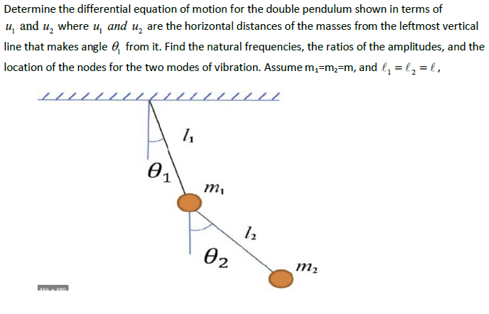 u, and u, where u, and u, are the horizontal distances of the masses from the leftmost vertical
line that makes angle 6, from it. Find the natural frequencies, the ratios of the amplitudes, and the
location of the nodes for the two modes of vibration. Assume m,=m,=m, and l = l, = l ,
Determine the differential equation of motion for the double pendulum shown in terms of
02
m2
