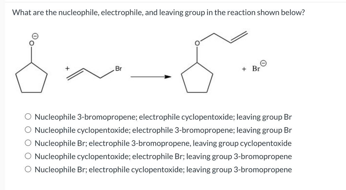 What are the nucleophile, electrophile, and leaving group in the reaction shown below?
8
Br
+ Br
O Nucleophile 3-bromopropene; electrophile cyclopentoxide; leaving group Br
Nucleophile cyclopentoxide; electrophile 3-bromopropene; leaving group Br
O Nucleophile Br; electrophile 3-bromopropene, leaving group cyclopentoxide
O Nucleophile cyclopentoxide; electrophile Br; leaving group 3-bromopropene
O Nucleophile Br; electrophile cyclopentoxide; leaving group 3-bromopropene