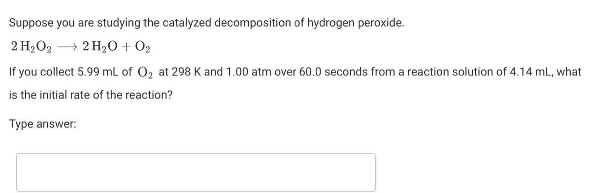 Suppose you are studying the catalyzed decomposition of hydrogen peroxide.
2 H₂O2 → 2H₂O + O2
→
If you collect 5.99 mL of O₂ at 298 K and 1.00 atm over 60.0 seconds from a reaction solution of 4.14 mL, what
is the initial rate of the reaction?
Type answer: