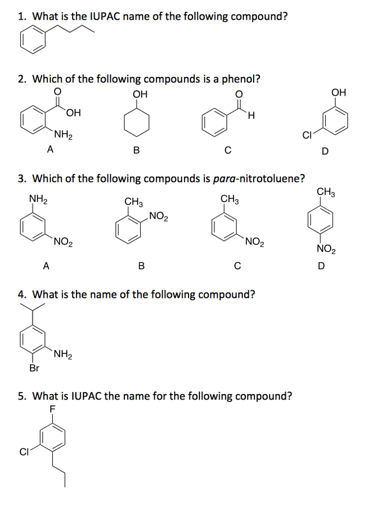 1. What is the IUPAC name of the following compound?
2. Which of the following compounds is a phenol?
OH
&
OH
NH₂
A
Br
A
3. Which of the following compounds is para-nitrotoluene?
NH₂
NO₂
CI
B
NH₂
CH3
B
لي
NO₂
с
CH3
H
с
4. What is the name of the following compound?
NO₂
5. What is IUPAC the name for the following compound?
F
OH
CH3
NO₂
D