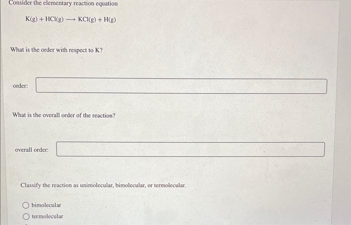 Consider the elementary reaction equation
K(g) + HCl(g) →→→→KCI(g) + H(g)
What is the order with respect to K?
order:
What is the overall order of the reaction?
overall order:
Classify the reaction as unimolecular, bimolecular, or termolecular.
bimolecular
termolecular