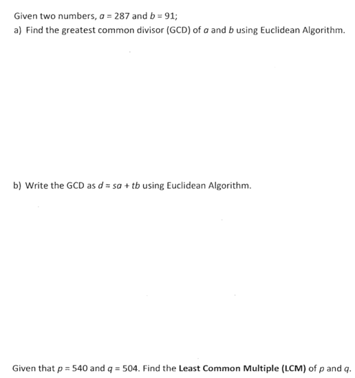 Given two numbers, a = 287 and b = 91;
a) Find the greatest common divisor (GCD) of a and b using Euclidean Algorithm.
b) Write the GCD as d = sa + tb using Euclidean Algorithm.
Given that p = 540 and q = 504. Find the Least Common Multiple (LCM) of p and q.
