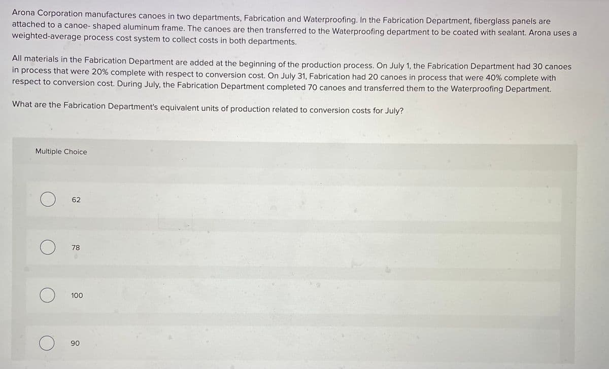 Arona Corporation manufactures canoes in two departments, Fabrication and Waterproofing. In the Fabrication Department, fiberglass panels are
attached to a canoe- shaped aluminum frame. The canoes are then transferred to the Waterproofing department to be coated with sealant. Arona uses a
weighted-average process cost system to collect costs in both departments.
All materials in the Fabrication Department are added at the beginning of the production process. On July 1, the Fabrication Department had 30 canoes
in process that were 20% complete with respect to conversion cost. On July 31, Fabrication had 20 canoes in process that were 40% complete with
respect to conversion cost. During July, the Fabrication Department completed 70 canoes and transferred them to the Waterproofing Department.
What are the Fabrication Department's equivalent units of production related to conversion costs for July?
Multiple Choice
O
O
O
O
62
78
100
90