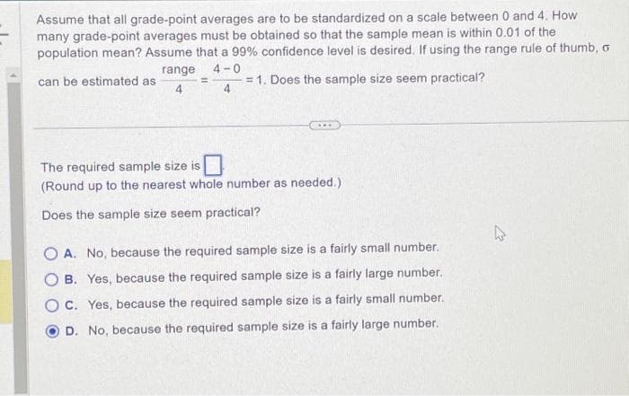 Assume that all grade-point averages are to be standardized on a scale between 0 and 4. How
many grade-point averages must be obtained so that the sample mean is within 0.01 of the
population mean? Assume that a 99% confidence level is desired. If using the range rule of thumb, o
range 4-0
can be estimated as
= 1. Does the sample size seem practical?
4
4
=
The required sample size is
(Round up to the nearest whole number as needed.)
Does the sample size seem practical?
A. No, because the required sample size is a fairly small number.
B. Yes, because the required sample size is a fairly large number.
OC. Yes, because the required sample size is a fairly small number.
D. No, because the required sample size is a fairly large number.