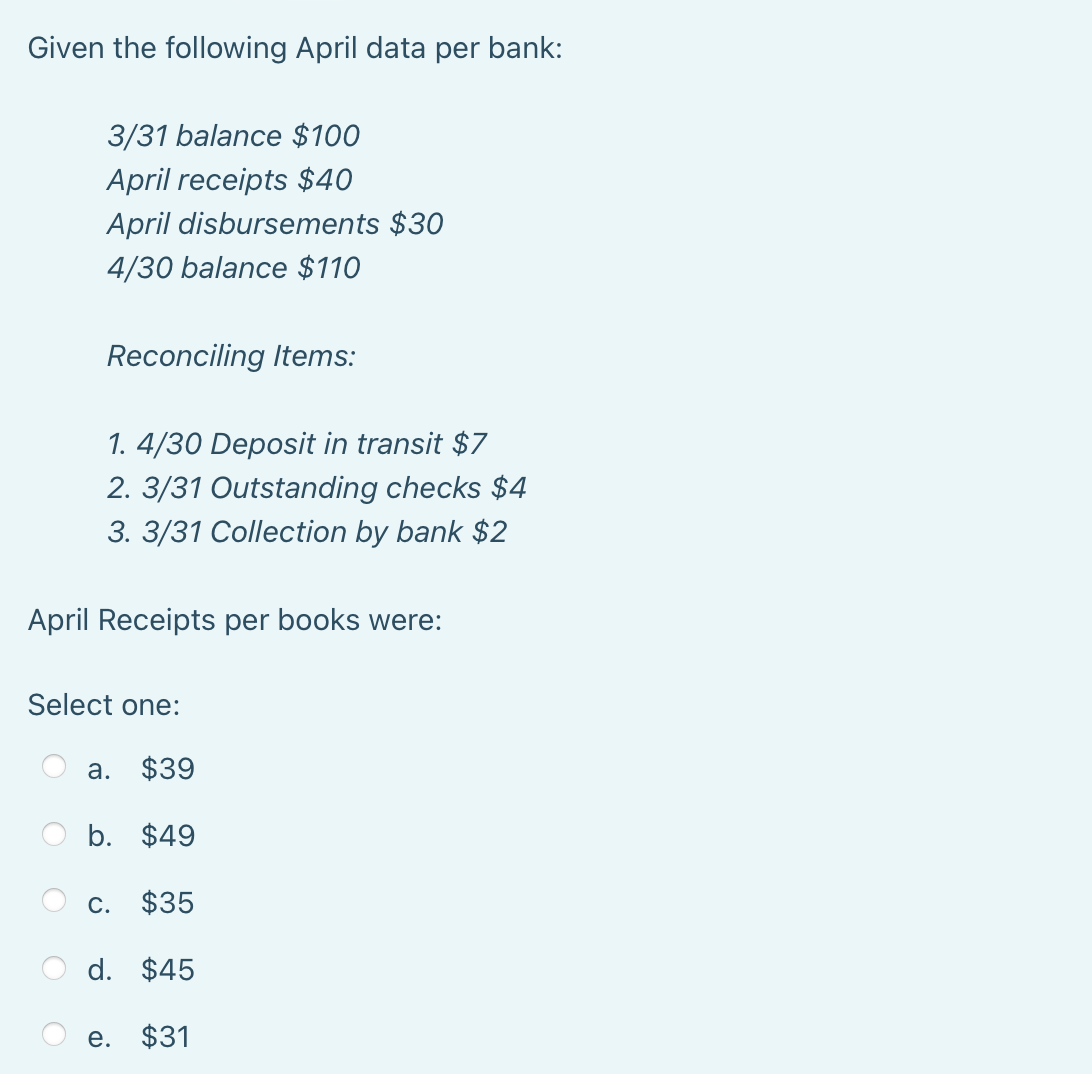 Given the following April data per bank:
3/31 balance $100
April receipts $40
April disbursements $30
4/30 balance $110
Reconciling Items:
1. 4/30 Deposit in transit $7
2. 3/31 Outstanding checks $4
3. 3/31 Collection by bank $2
April Receipts per books were:
Select one:
a. $39
b. $49
c. $35
d. $45
e. $31