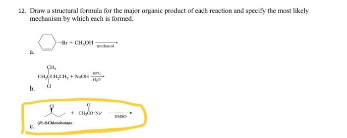 12. Draw a structural formula for the major organic product of each reaction and specify the most likely
mechanism by which each is formed.
a.
b.
C.
Br + CH₂OH
methanol
CH₂
80°C
CH,CCH.CH, + NaOH H₂O
a
오
+ CH₂CO Na
(R)-2-Chlorobutane
DMSO