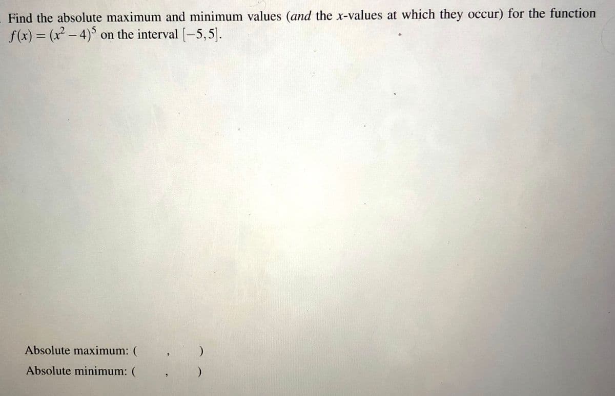 Find the absolute maximum and minimum values (and the x-values at which they occur) for the function
f(x) = (x - 4)° on the interval [-5,5]).
%3D
Absolute maximum: (
Absolute minimum: (
