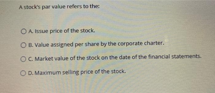 A stock's par value refers to the:
O A. Issue price of the stock.
O B. Value assigned per share by the corporate charter.
O C. Market value of the stock on the date of the financial statements.
D. Maximum selling price of the stock.