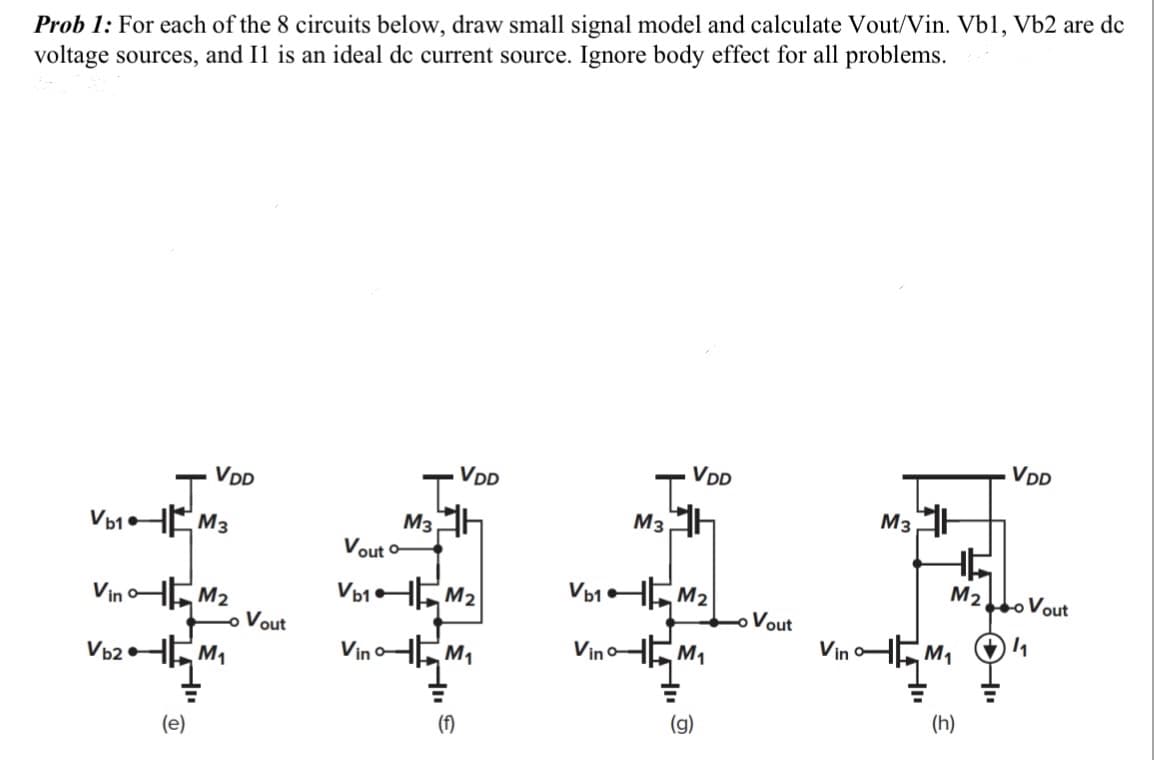 Prob 1: For each of the 8 circuits below, draw small signal model and calculate Vout/Vin. Vb1, Vb2 are dc
voltage sources, and I1 is an ideal de current source. Ignore body effect for all problems.
Vb₁k
Vb2
VinM₂
VDD
M3
=
(e)
M₁
Vout
M3
VDD
Vout o
Vb1M₂
VinM₁
(f)
M3
Vino
VDD
Vb1M₂
M₁
(g)
Vout
Vin
M3
M₂
M₁
(h)
VDD
o Vout
1₁