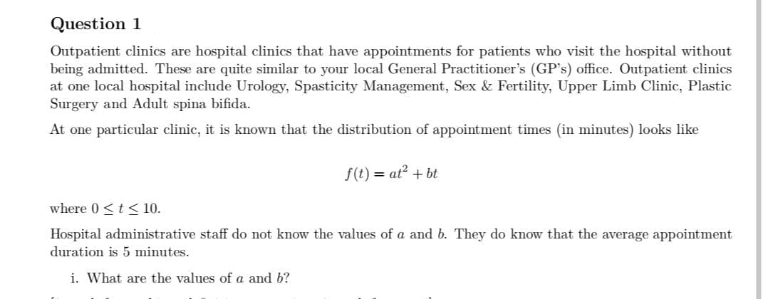 Question 1
Outpatient clinics are hospital clinics that have appointments for patients who visit the hospital without
being admitted. These are quite similar to your local General Practitioner's (GP's) office. Outpatient clinics
at one local hospital include Urology, Spasticity Management, Sex & Fertility, Upper Limb Clinic, Plastic
Surgery and Adult spina bifida.
At one particular clinic, it is known that the distribution of appointment times (in minutes) looks like
f(t) = at² + bt
where 0 ≤ t ≤ 10.
Hospital administrative staff do not know the values of a and b. They do know that the average appointment
duration is 5 minutes.
i. What are the values of a and b?