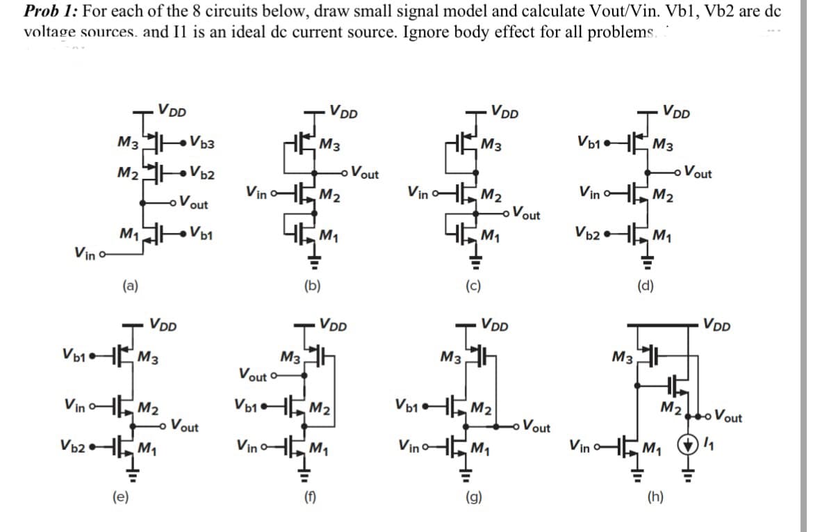 Prob 1: For each of the 8 circuits below, draw small signal model and calculate Vout/Vin. Vb1, Vb2 are dc
voltage sources. and I1 is an ideal dc current source. Ignore body effect for all problems.
Vino
M3
M₂
M₁
(a)
VDD
J
Vb₁ M3
(e)
VDD
VinM₂
Vb2M₁
Vb3
Vb2
- Vout
Vb1
Vout
HE
Vout o
Vb₁
VinM₂
46!
M3
(b)
VDD
B
M₁
T.
M3H
(f)
VDD
VinM₁
M₂
Vout
VinM₂
4M₁
(c)
M3
M3
VDD
VDD
74
Vb1M₂
Vino M₁
(g)
Vout
Vout
Vb1
Vb2
HE
Vin
VinM₂
M3
M3
VDD
(d)
HL
M₁
M₁
-o Vout
M2o Vout
1₁
(h)
VDD