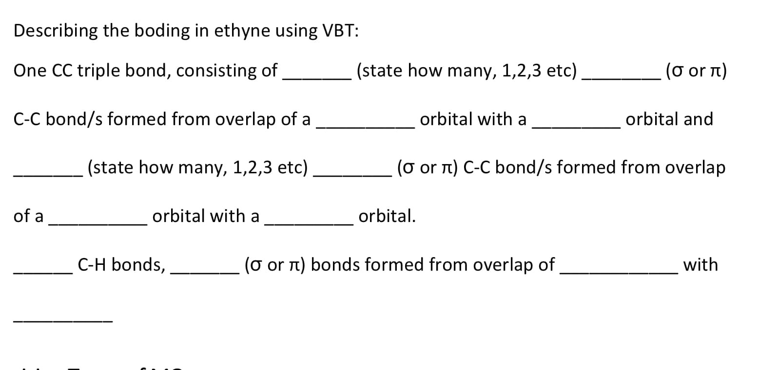 Describing the boding in ethyne using VBT:
One CC triple bond, consisting of
(state how many, 1,2,3 etc)
(σ or π)
C-C bond/s formed from overlap of a
orbital with a
orbital and
(state how many, 1,2,3 etc)
(o or n) C-C bond/s formed from overlap
of a
orbital with a
orbital.
C-H bonds,
(o or n) bonds formed from overlap of
with
