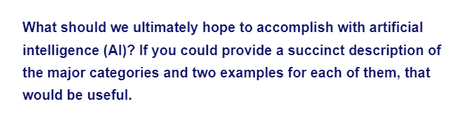 What should we ultimately hope to accomplish with artificial
intelligence (Al)? If you could provide a succinct description of
the major categories and two examples for each of them, that
would be useful.