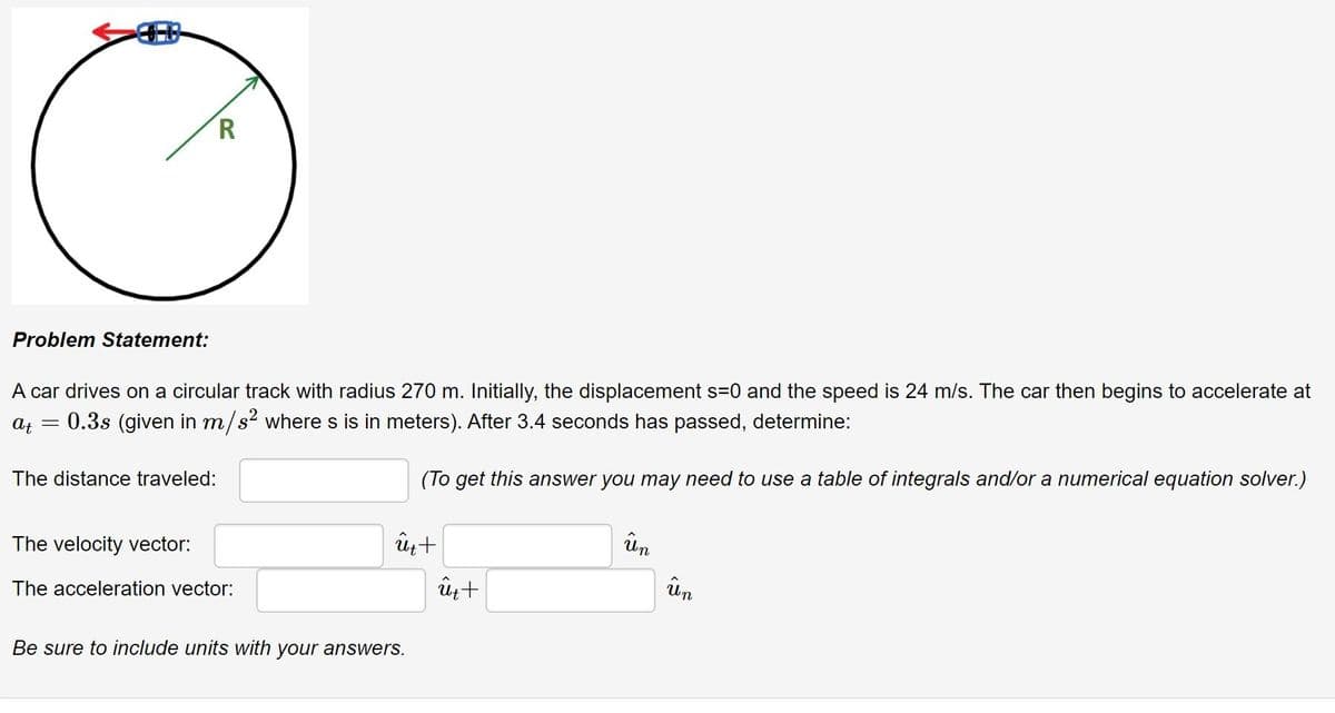 Problem Statement:
A car drives on a circular track with radius 270 m. Initially, the displacement s=0 and the speed is 24 m/s. The car then begins to accelerate at
At
0.3s (given in m/s? where s is in meters). After 3.4 seconds has passed, determine:
(To get this answer you may need to use a table of integrals and/or a numerical equation solver.)
The distance traveled:
ûn
The velocity vector:
un
The acceleration vector:
Be sure to include units with your answers.
