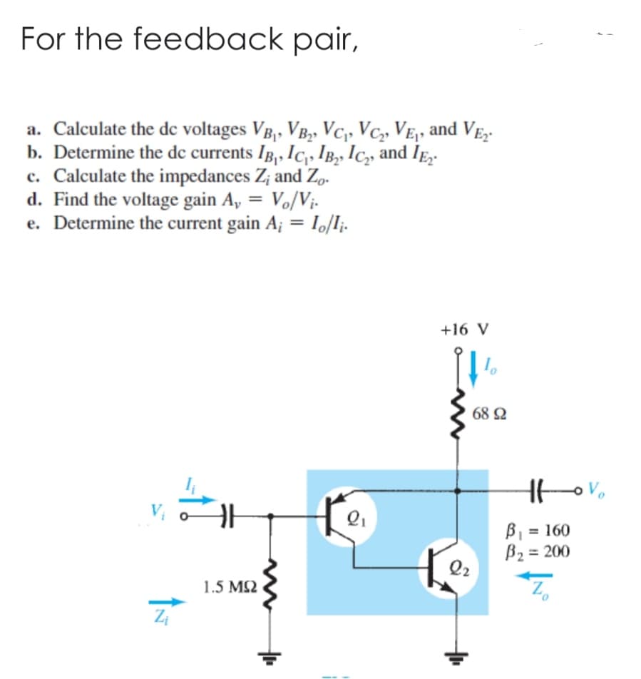 For the feedback pair,
a. Calculate the dc voltages VB₁, VB₂, VC₁, VC₂, VE₁, and VE₂
b. Determine the dc currents IB, IC₁, IB₂, IC₂, and IE₂.
c. Calculate the impedances Z; and Zo.
d. Find the voltage gain A, = Vo/Vi.
e. Determine the current gain A; = 1o/Ii.
Zi
#4
HH
1.5 ΜΩ
Q₁
+16 V
11%
Q2
68 Ω
Ht-ov
B₁ = 160
B₂ = 200
Z