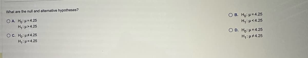 What are the null and alternative hypotheses?
OA. Ho: μ =4.25
H₁:μ>4.25
O C. Ho: μ#4.25
H₁: H=4.25
O B. Ho: μ =4.25
H₁: μ<4.25
O D. Ho: H=4.25
H₁: μ#4.25