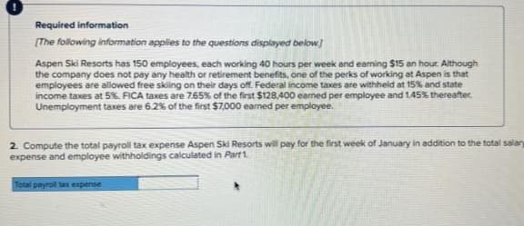 Required information
(The following information applies to the questions displayed below.)
Aspen Ski Resorts has 150 employees, each working 40 hours per week and earning $15 an hour. Although
the company does not pay any health or retirement benefits, one of the perks of working at Aspen is that
employees are allowed free sking on their days of. Federal income taxes are withheld at 15% and state
income taxes at 5%. FICA taxes are 7.65% of the first $128,400 eamed per employee and 1.45% thereafter.
Unemployment taxes are 6.2% of the first $7,000 earned per employee.
2. Compute the total payroll tax expense Aspen Ski Resorts will pay for the first week of January in addition to the total salary
expense and employee withholdings calculated in Part1.
Total payrol tax expense
