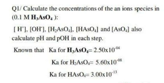Q1/ Calculate the concentrations of the an ions species in
(0.1 M H₂ASO4):
[H], [OH'], [H₂ASO4], [HASO4] and [AsO4] also
calculate pH and pOH in each step.
Known that Ka for H3ASO4= 2.50x100
Ka for H₂ASO4= 5.60x10-08
Ka for HASO4= 3.00x10-¹3