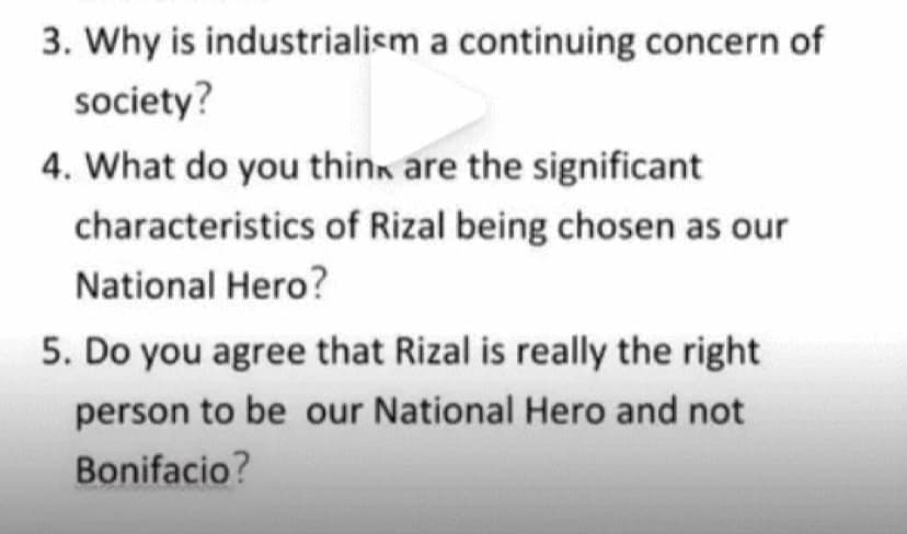 3. Why is industrialism a continuing concern of
society?
4. What do you think are the significant
characteristics of Rizal being chosen as our
National Hero?
5. Do you agree that Rizal is really the right
person to be our National Hero and not
Bonifacio?
