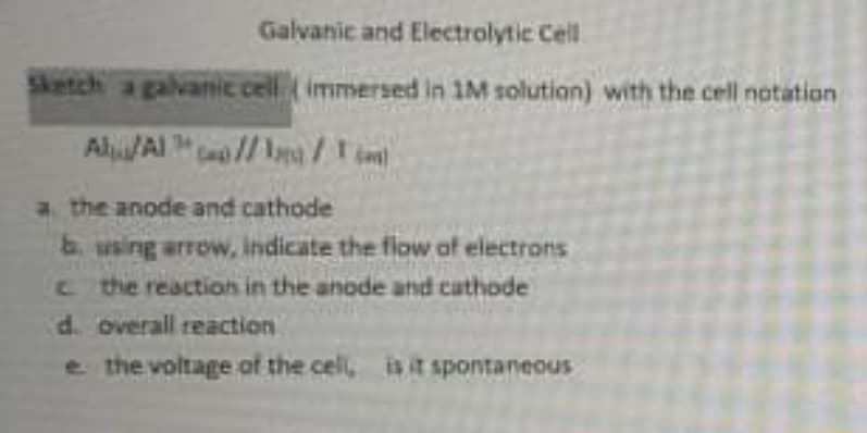 Galvanic and Electrolytic Cell
Sketch a galvanic cell (immersed in 1M solution) with the cell notation
AlAI//a
Cas)
a the anode and cathode
b using arrow, indicate the flow of electrons
C the reaction in the anode and cathode
d. overall reaction
e the voltage of the cell, is it spontaneous
