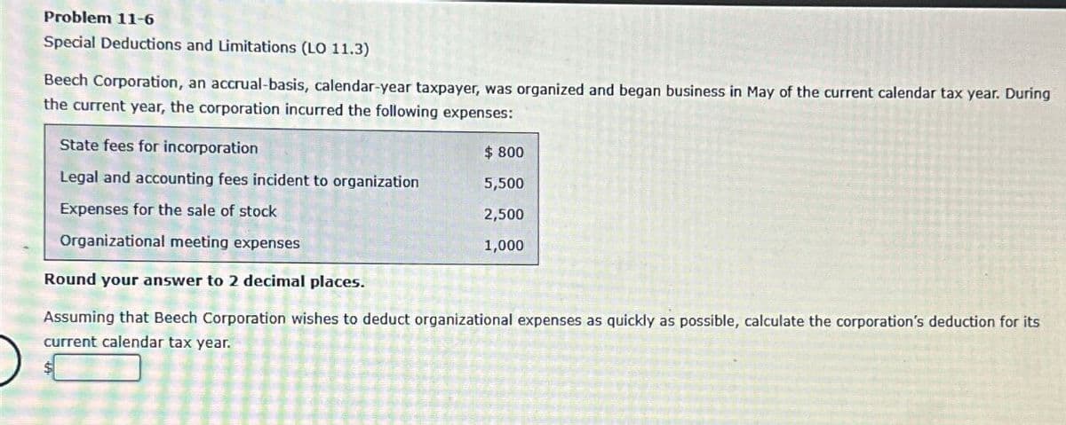 Problem 11-6
Special Deductions and Limitations (LO 11.3)
Beech Corporation, an accrual-basis, calendar-year taxpayer, was organized and began business in May of the current calendar tax year. During
the current year, the corporation incurred the following expenses:
State fees for incorporation
$ 800
Legal and accounting fees incident to organization
5,500
Expenses for the sale of stock
2,500
1,000
Organizational meeting expenses
Round your answer to 2 decimal places.
Assuming that Beech Corporation wishes to deduct organizational expenses as quickly as possible, calculate the corporation's deduction for its
current calendar tax year.