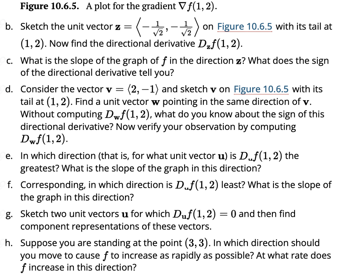 Figure 10.6.5. A plot for the gradient Vƒ(1, 2).
b. Sketch the unit vector z = ( - 1/2 - 1/12) on Figure 10.6.5 with its tail at
√2' √2
(1, 2). Now find the directional derivative D₂ƒ(1,2).
c. What is the slope of the graph of f in the direction z? What does the sign
of the directional derivative tell you?
d. Consider the vector v = (2, -1) and sketch v on Figure 10.6.5 with its
tail at (1, 2). Find a unit vector w pointing in the same direction of v.
Without computing Dwƒ(1, 2), what do you know about the sign of this
directional derivative? Now verify your observation by computing
Dwf(1,2).
e. In which direction (that is, for what unit vector u) is D.ƒ(1, 2) the
greatest? What is the slope of the graph in this direction?
f. Corresponding, in which direction is Däƒ(1, 2) least? What is the slope of
the graph in this direction?
g. Sketch two unit vectors u for which Duf(1, 2) = 0 and then find
component representations of these vectors.
h. Suppose you are standing at the point (3, 3). In which direction should
you move to cause f to increase as rapidly as possible? At what rate does
f increase in this direction?