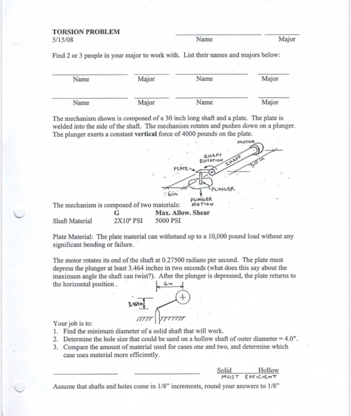 TORSION PROBLEM
5/15/08
Name
Find 2 or 3 people in your major to work with. List their names and majors below:
Name
Name
Major
Major
Name
Name
Major
Major
Major
The mechanism shown is composed of a 30 inch long shaft and a plate. The plate is
welded into the side of the shaft. The mechanism rotates and pushes down on a plunger.
The plunger exerts a constant vertical force of 4000 pounds on the plate.
MOTOR
PLATE
SHAFT
ROTATION
SHAFT
30in
PLUNGER
Gin
The mechanism is composed of two materials:
PLUNGER
MOTION
G
Max. Allow. Shear
Shaft Material
2X106 PSI 5000 PSI
Plate Material: The plate material can withstand up to a 10,000 pound load without any
significant bending or failure.
The motor rotates its end of the shaft at 0.27500 radians per second. The plate must
depress the plunger at least 3.464 inches in two seconds (what does this say about the
maximum angle the shaft can twist?). After the plunger is depressed, the plate returns to
the horizontal position.
+
3.464m
Your job is to:
1. Find the minimum diameter of a solid shaft that will work.
2. Determine the hole size that could be used on a hollow shaft of outer diameter = 4.0".
3. Compare the amount of material used for cases one and two, and determine which
case uses material more efficiently.
Solid
MOST
Hollow
EFFICIENT
Assume that shafts and holes come in 1/8" increments, round your answers to 1/8"