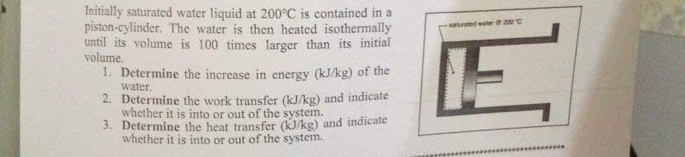 Initially saturated water liquid at 200°C is contained in a
piston-cylinder. The water is then heated isothermally
until its volume is 100 times larger than its initial
volume.
1. Determine the increase in energy (kJ/kg) of the
water.
2. Determine the work transfer (kJ/kg) and indicate
whether it is into or out of the system.
3. Determine the heat transfer (kJ/kg) and indicate
whether it is into or out of the system.
saturated water 2000
E