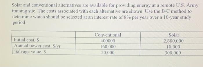 Solar and conventional alternatives are available for providing energy at a remote U.S. Army
training site. The costs associated with each alternative are shown. Use the B/C method to
determine which should be selected at an interest rate of 8% per year over a 10-year study
period.
Conventional
400000
Solar
Initial cost, S
Annual power cost, S/yr
Salvage value, S
2,600.000
160,000
18,000
20,000
300.000
