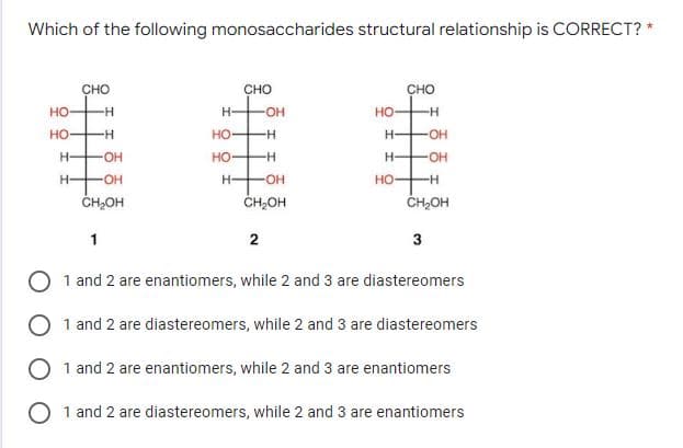 Which of the following monosaccharides structural relationship is CORRECT? *
CHO
CHO
CHO
но-
H-
HO
--
но
-H-
но
-OH-
H-
но
--
H-
H-
H-
OH
но-
-H-
ČH2OH
ČH,OH
CH,OH
1
3
1 and 2 are enantiomers, while 2 and 3 are diastereomers
1 and 2 are diastereomers, while 2 and 3 are diastereomers
1 and 2 are enantiomers, while 2 and 3 are enantiomers
O 1 and 2 are diastereomers, while 2 and 3 are enantiomers
