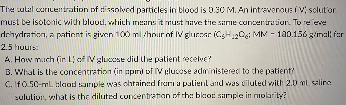 The total concentration of dissolved particles in blood is 0.30 M. An intravenous (IV) solution
must be isotonic with blood, which means it must have the same concentration. To relieve
dehydration, a patient is given 100 mL/hour of IV glucose (C6H12O6; MM = 180.156 g/mol) for
2.5 hours:
A. How much (in L) of IV glucose did the patient receive?
B. What is the concentration (in ppm) of IV glucose administered to the patient?
C. If 0.50-mL blood sample was obtained from a patient and was diluted with 2.0 mL saline
solution, what is the diluted concentration of the blood sample in molarity?