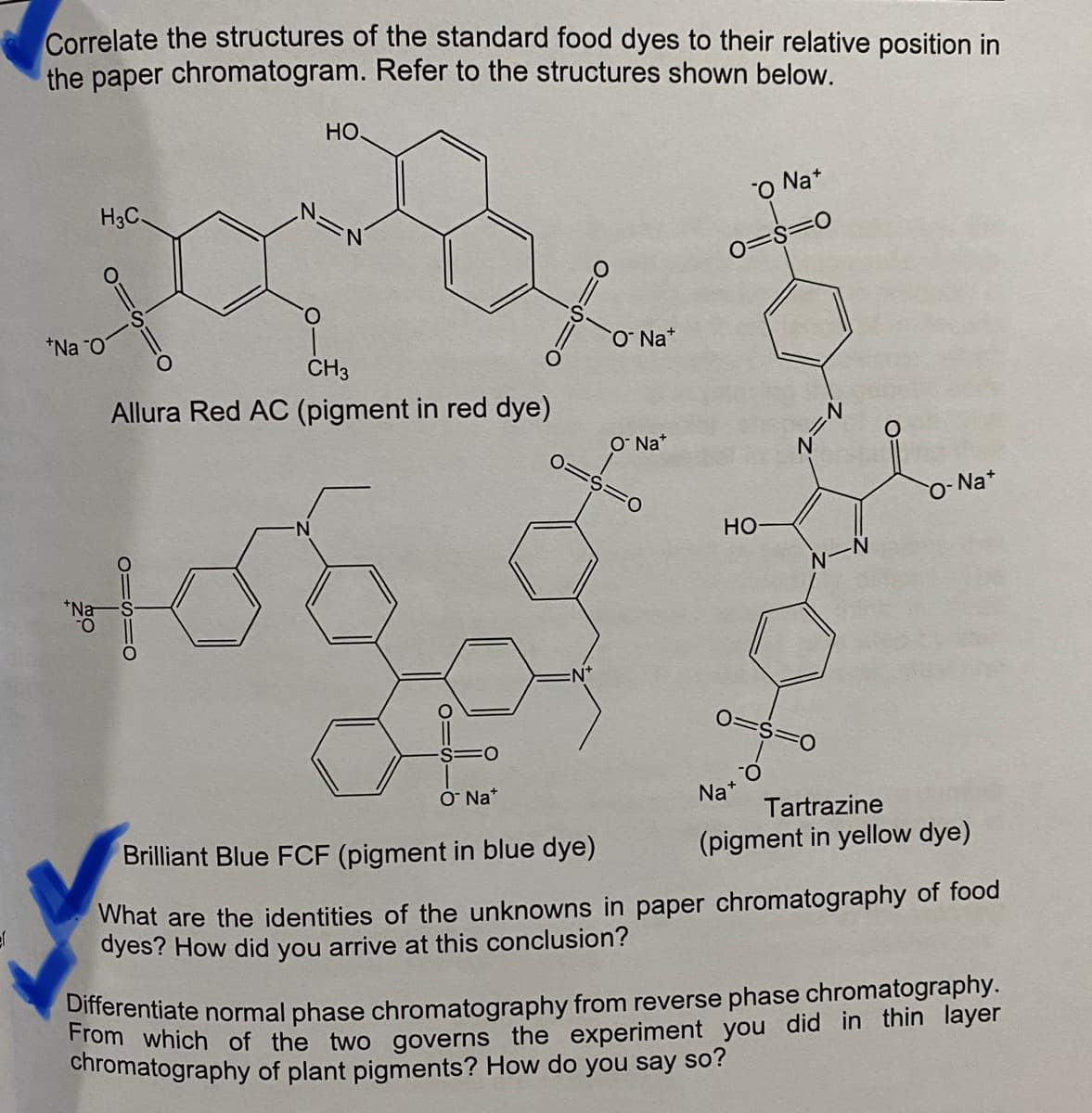 ef
Correlate the structures of the standard food dyes to their relative position in
the paper chromatogram. Refer to the structures shown below.
H3C.
*Na O
O
HO.
O
CH3
Allura Red AC (pigment in red dye)
01510
106
FO
O Nat
O Nat
O Nat
FO
O Na+
0=8=0
HO
0=S=0
Na
Na+
Tartrazine
(pigment in yellow dye)
Brilliant Blue FCF (pigment in blue dye)
What are the identities of the unknowns in paper chromatography of food
dyes? How did you arrive at this conclusion?
Differentiate normal phase chromatography from reverse phase chromatography.
From which of the two governs the experiment you did in thin layer
chromatography of plant pigments? How do you say so?