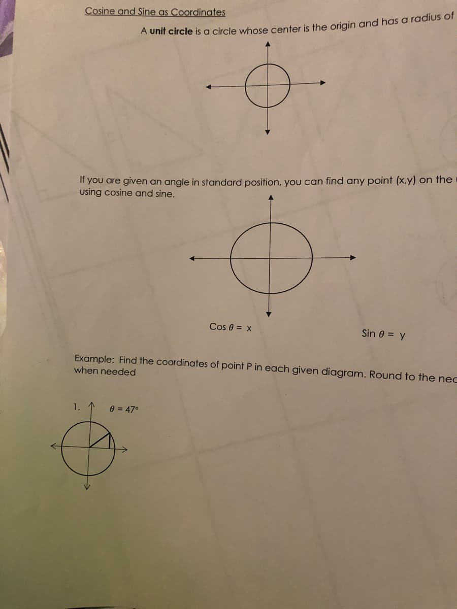 Cosine and Sine as Coordinates
A Unit circle is a circle whose center is the origin and has a radius of
If you are given an angle in standard position, you can find any point (x,y) on the
using cosine and sine.
Cos 0 = x
Sin 0 = y
Example: Find the coordinates of point P in each given diagram. Round to the nec
when needed
1. 1
e = 47°
