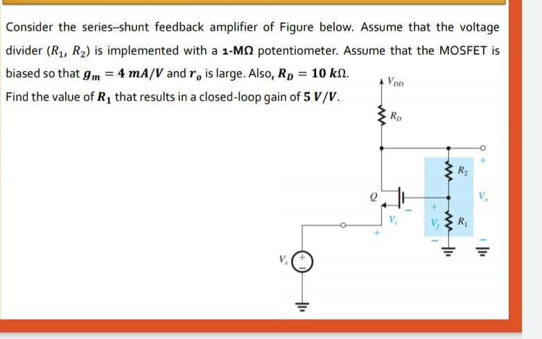 Consider the series-shunt feedback amplifier of Figure below. Assume that the voltage
divider (R1, R2) is implemented with a 1-MO potentiometer. Assume that the MOSFET is
biased so that gm = 4 mA/V and r, is large. Also, Rp = 10 kN.
A VDD
Find the value of R1 that results in a closed-loop gain of 5 V/V.
Rp
R2
R
ww
ww
