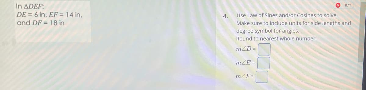 In ADEF:
DE = 6 in, EF = 14 in,
and DF= 18 in
4.
Use Law of Sines and/or Cosines to solve.
Make sure to include units for side lengths and
degree symbol for angles.
Round to nearest whole number.
m/D=
m/E=
X 0/1
m/F=
