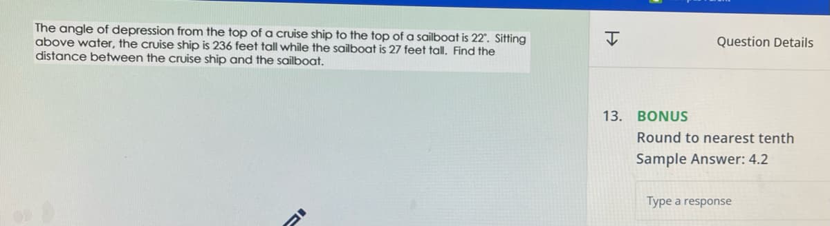 The angle of depression from the top of a cruise ship to the top of a sailboat is 22°. Sitting
above water, the cruise ship is 236 feet tall while the sailboat is 27 feet tall. Find the
distance between the cruise ship and the sailboat.
H
13.
Question Details
BONUS
Round to nearest tenth
Sample Answer: 4.2
Type a response