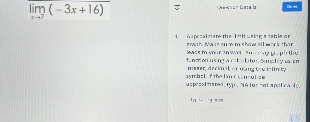 lim (-3x+16)
x→7
>>>
Question Details
Done
4.
Approximate the limit using a table or
graph. Make sure to show all work that
leads to your answer. You may graph the
function using a calculator. Simplify as an
integer, decimal, or using the infinity
symbol. If the limit cannot be
approximated, type NA for not applicable.
Type a response