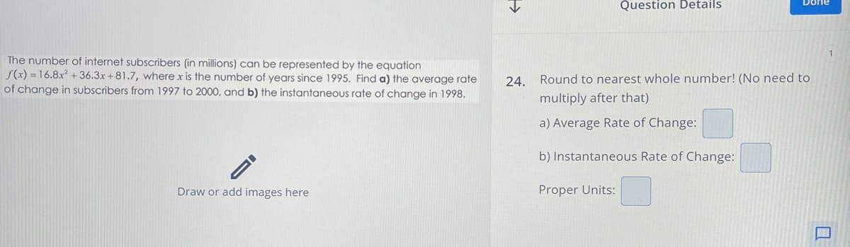 >>>
Question Details
1
The number of internet subscribers (in millions) can be represented by the equation
f(x)=16.8x2 +36.3x+81.7, where x is the number of years since 1995. Find a) the average rate
of change in subscribers from 1997 to 2000, and b) the instantaneous rate of change in 1998.
Draw or add images here
24. Round to nearest whole number! (No need to
multiply after that)
a) Average Rate of Change:
b) Instantaneous Rate of Change:
Proper Units:
Q