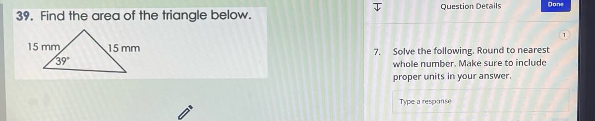39. Find the area of the triangle below.
15 mm
39°
15 mm
H
7.
Question Details
Done
Solve the following. Round to nearest
whole number. Make sure to include
proper units in your answer.
Type a response
