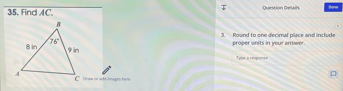 35. Find AC.
A
8 in
B
76°
9 in
C Draw or add images here
H
Question Details
Done
3. Round to one decimal place and include
proper units in your answer.
Type a response
-
