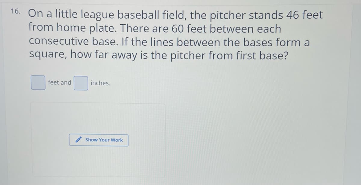 16. On a little league baseball field, the pitcher stands 46 feet
from home plate. There are 60 feet between each
consecutive base. If the lines between the bases form a
square, how far away is the pitcher from first base?
feet and
inches.
Show Your Work
