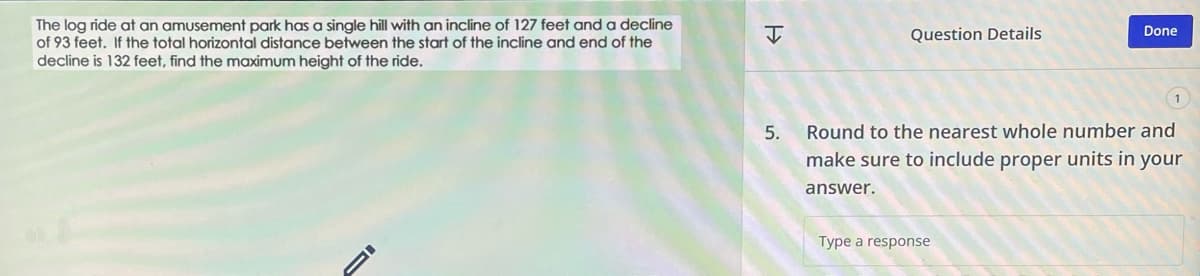 The log ride at an amusement park has a single hill with an incline of 127 feet and a decline
of 93 feet. If the total horizontal distance between the start of the incline and end of the
decline is 132 feet, find the maximum height of the ride.
I
5.
Question Details
Done
Round to the nearest whole number and
make sure to include proper units in your
answer.
Type a response