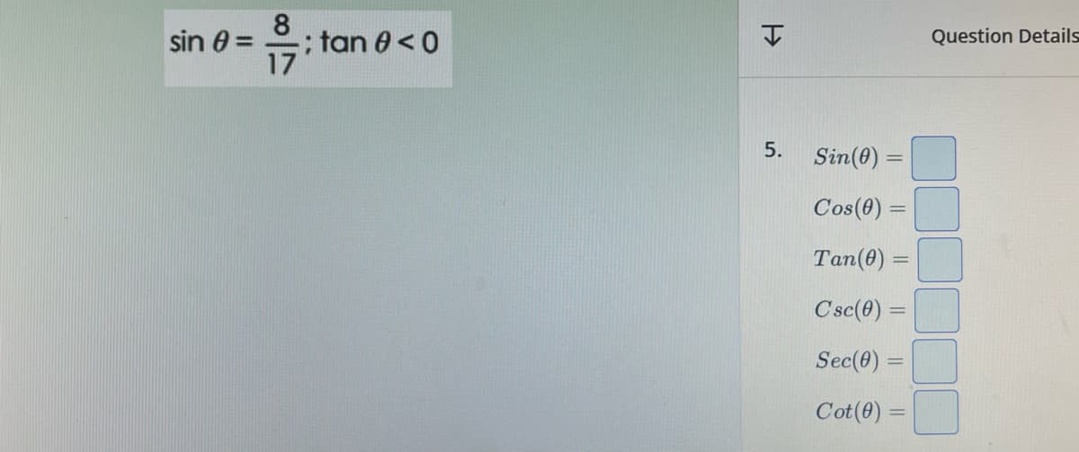 sin 0 =
8
-: tan 0 <0
17
H
5.
Sin (0) =
Cos (0) =
Tan (0) =
C'sc(0) =
Sec(0) =
Cot (0) =
Question Details