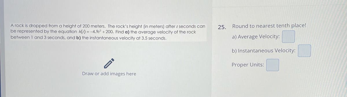 A rock is dropped from a height of 200 meters. The rock's height (in meters) after r seconds can
be represented by the equation h(t)=-4.912 +200. Find a) the average velocity of the rock
between 1 and 3 seconds, and b) the instantaneous velocity at 3.5 seconds.
25. Round to nearest tenth place!
a) Average Velocity:
b) Instantaneous Velocity:
Proper Units:
Draw or add images here