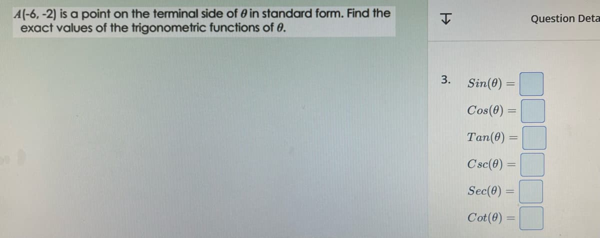 A(-6, -2) is a point on the terminal side of 0 in standard form. Find the
exact values of the trigonometric functions of 0.
H
3.
Sin (0) =
Cos (0) =
Tan(0) =
Csc(0) =
Sec(0) =
Cot (0) =
Question Deta